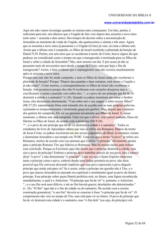 UNIVERSIDADE DA BÍBLIA ®
www.universidadedabiblia.com.br
Aqui nós não vamos investigar quando os setenta setes começaram. Um fato, porém, é
suficiente para nós: nós abemos que o Ungido de fato veio depois dos sessenta e nove setes
(sete setes + sessenta e dois setes). Dos tempos do decreto sobre a reconstrução de
Jerusalém ao momento da vinda do Ungido, são quatrocentos e oitenta e três anos. Agora
que os sessenta e nove setes já passaram e o Ungido (Cristo) já veio, só resta o último sete.
Assim que o último sete é cumprido, os filhos de Israel receberão a plenitude da benção de
Daniel 9:24. Porém, nos sete anos que se sucederam à morte de Cristo, houve algum dia que
pudesse ser considerado como o tempo em que a transgressão é terminada para os filhos de
Israel e sobre a cidade de Jerusalém? Não, nem mesmo um dia. E por acaso já não se
passaram mais de novecentos anos desde o tempo de Cristo, sem que haja o fim da
transgressão? Assim, é bem evidente que o septuagésimo sete não ocorreu imediatamente
após os sessenta e nove setes.
Porque esse sete não foi ainda cumprido, e nem os filhos de Israel ainda não receberam a
plenitude da benção? Porque “Depois das sessenta e duas semanas, será morto o Ungido e
já não estará”. Cristo morreu, e conseqüentemente os filhos de Israel não receberam a
benção. Isso aconteceu porque eles não O receberam com corações desejosos mas o
crucificaram, e assim a punição veio sobre eles. “...e o povo de um príncipe que há de vir
destruirá a cidade e o santuário” (v.26). Quando os judeus insistiram em matar o Senhor
Jesus, eles declararam abertamente: “Caia sobre nós o seu sangue e sobre nossos filhos!”
(Mt 27.25). naturalmente Deus está tratando eles de acordo com as suas próprias palavras,
rejeitando-os temporariamente e mostrando graça aos gentios. Mas, depois que o número
dos gentios for cumprido, Ele vai ser gracioso novamente aos filhos de Israel. E, nesse
momento, o último sete será cumprido. Uma vez que o último sete estiver acabado, Deus irá
libertar os filhos de Israel, de acordo com a promessa (Dn 9.24).
““...e o povo de um príncipe que há de vir destruirá a cidade e o santuário”. Todos os
estudantes do livro de Apocalipse sabem que isso se refere aos Romanos. Depois da morte
de Jesus Cristo, os judeus incorreram em um severo julgamento de Deus: os romanos vieram
e destruíram Jerusalém e seu templo em 70 DC. Uma vez que o termo “o povo” se refere aos
Romanos, muitos de acordo com isso pensam que o termo “o príncipe” obviamente aponta
para o príncipe Romano Tito que liderou os Romanos. Mas há muitas razões para refutar
essa conclusão. Porque as Escrituras aqui não dizem que o príncipe destruirá a cidade, mas
sim o povo do príncipe? Embora o príncipe deva trabalhar através de seu povo, não é natural
dizer “o povo” e não diretamente “o príncipe”. Uma vez que o Santo Espírito menciona
tanto o príncipe como o povo, embora dando uma ênfase primária no povo, não seria
possível que Ele estivesse deixando implícito que esse povo representa o povo daquele
príncipe que ainda está para vir? Se é assim, então o príncipe em questão não é Tito, e o
povo que atacou Jerusalém no passado era espiritual e moralmente igual ao povo do futuro
príncipe. Esse príncipe sobre quem Daniel profetiza será, no futuro, uma figura reconhecida
mundialmente, o qual é o Anticristo. “O príncipe que há de vir” é, portanto, o Anticristo.
“...e o seu fim será num dilúvio, e até ao fim haverá guerra; desolações são determinadas.”
(v. 26). “O fim” aqui não é o fim da cidade ou do santuário. De acordo com a correta
construção gramatical, “o seu fim” deveria se conectar à frase “o príncipe que há de vir”. O
cumprimento não veio no tempo de Tito, mas está para vir no futuro. O povo do príncipe que
há de vir destruirá esta cidade e o santuário, mas “o fim dele” (ou seja, do príncipe) virá
Página 52 de 68
 