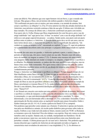 UNIVERSIDADE DA BÍBLIA ®
www.universidadedabiblia.com.br
como um dilúvio. Nós sabemos que esse super-homem virá em breve, e que o mundo não
terá paz. Mas graças a Deus, nós já teremos ido embora quando o Anticristo chegar.
“Ele confirmará um pacto com os muitos, por uma semana; e na metade da semana, fará
cessar o sacrifício e as oblações” (v.27a). O verso anterior nos fala das atitudes destrutivas do
Anticristo; esse próximo versículo continua a falar da sua ação. O último sete é dividido em
duas metades. No começo do último sete, o Anticristo confirmará um pacto com muitos.
Esse pacto não é a Velha Aliança que Deus singularmente fez com Seu povo, pois o suo do
artigo indefinido “um” aqui prova isso. A frase “os muitos” com o uso do artigo definido “os”
refere-se a um grupo especial de pessoas – os judeus. Sendo assim, esse pacto será um pacto
político entre os judeus e o Anticristo. A duração desse pacto deve ser de sete anos, mas no
meio termo desses anos, o Anticristo irá quebrá-lo. Isso é o significado das palavras, “ele
cuidará em mudar os tempos e a lei”, encontrada no capítulo 7 e verso 25. aqui nós podemos
ver a similaridade descoberta entre esse príncipe e o pequeno chifre mencionado no capítulo
7.
Na metade dos sete anos em questão, o Anticristo quebrará o pacto, e assim o resto do
período do sete (ou seja, três anos e meio) estará em sua mão. Durante esses três anos e
meio ele também vai magoar os santos (7.25). E durante estes mesmos três anos e meio,
esse pequeno chifre intentará em mudar os tempos e as estações, e fazer cessar o sacrifício e
as oblações. No presente momento, os judeus não têm nem sacrifício nem oblações; mas no
futuro estas coisas serão restauradas. Nós agora temos visto o começo da volta dos judeus
para a Palestina e também temos ouvido do seu desejo de restaurar estas coisas. O fim está
verdadeiramente próximo.
Porque o Anticristo vai fazer cessar o sacrifício e a oblação? Porque naquele tempo ele vai
falar blasfêmias contra Deus (ver cap. 7). Uma vez que os sacrifícios e as oblações são
oferecidas a Deus, ele vai naturalmente proibi-los. “...e sobre a asa das abominações virá o
assolador, e isso até à consumação” (9:27). “A asa das abominações” fala de ídolos. No
templo de Deus as asas do querubim cobriam a arca. Mas o Anticristo entrará no templo de
Deus e proclamará a si mesmo Deus (2 Ts 2), sendo coberto pela asa das abominações.
Devido a esta idolatria, Deus permitirá desolações por três anos e meio até o fim dos setenta
setes. “Daniel 9:27
E ele firmará um concerto com muitos por uma semana; e, na metade da semana, fará cessar
o sacrifício e a oferta de manjares; e sobre a asa das abominações virá o assolador, e isso até
à consumação; e o que está determinado será derramado sobre o assolador.”E, como
determinado, a ira será derramada sobre a desolada” (v.27c). a desolada é Jerusalém. Com a
aproximação do fim dos setenta setes, as nações se reunirão para atacar Jerusalém. Então o
Senhor lutará por ela (Zc 14.1-6). E assim a palavra de Daniel 9.24 se cumprirá.
Nós podemos aqui perceber como satanás usa o homem. O anticristo é apenas um homem;
mas pela sua obediência a satanás, ele recebe poder diabólico para governar sobre todas as
nações. Embora a sua vinda real está ainda no futuro, mesmo assim em 70 DC os Romanos
se tornaram o povo do Anticristo! Pois eles tinham o seu espírito. Hoje nós vemos os muitos
tumultos entre as nações. Satanás está, na verdade, manipulando nos bastidores. Ele dá
poder a essa pessoa e para isso, usa muitos da arena política como seus fantoches para
perturbar o mundo. A última pessoa que ele vai usar será o Anticristo. Nós podemos agora
mesmo discernir que o espírito do Anticristo já está operando em todos os lugares. A
característica mais reveladora do anticristo é a sua iniqüidade (2 Ts. 2). Se abrirmos os
Página 53 de 68
 