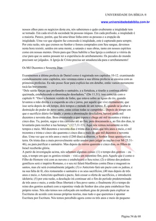 UNIVERSIDADE DA BÍBLIA ®
www.universidadedabiblia.com.br
nossos olhos para os negócios desta era, nós saberemos o quão exuberante a iniqüidade tem
se tornado. Em cada nível da sociedade há pessoas iníquas. Em cada profissão, a iniqüidade é
a maioria. Parece, porém, que há uma tênue linha entre as pessoas e a erupção da
iniqüidade. Uma vez que alguém faz concessão à iniqüidade, este é capturado para sempre.
Por esta razão, nós que cremos no Senhor e fomos comprados com Seu sangue, devemos
nesta hora resistir, unidos em uma mente, a satanás e suas obras, tanto em nossos espíritos
como em nossas mentes. Orem para que Deus habilite a Sua Igreja a conhecer a vitória da
cruz para que os santos possam ter a experiência do arrebatamento. Os pecados do mundo
precisam ser julgados. A Igreja de Cristo precisa ser amadurecida para o arrebatamento!
Os Mil Duzentos e Sessenta Dias
Examinemos a última profecia de Daniel como é registrada nos capítulos 10-12. examinando
cuidadosamente estes capítulos, nós veremos como a sua última profecia se encaixa com as
primeiras profecias. Eu não posso ficar para explicá-las em detalhe, então vamos meramente
tocá-las brevemente.
“Dele sairão forças que profanarão o santuário, e a fortaleza, e tirarão a contínua oferta-
queimada, estabelecendo a abominação desoladora.” (Dn 11.31). isso coincide com o
capítulo 9. “Ouvi o homem vestido de linho, que estava sobre as águas do rio, quando
levantou a mão direita e a esquerda ao céu e jurou, por aquele que vive eternamente, que
isso seria depois de um tempo, dois tempos e metade de um tempo. E, quando se acabar a
destruição do poder do povo santo, estas coisas todas se cumprirão... Depois do tempo em
que o sacrifício diário for tirado, e posta a abominação desoladora, haverá ainda mil
duzentos e noventa dias. Bem-aventurado o que espera e chega até mil trezentos e trinta e
cinco dias. Tu, porém, segue o teu caminho até ao fim; pois descansarás e, ao fim dos dias, te
levantarás para receber a tua herança.” (12.7,11-13). Aqui nós vemos novamente os três
tempos e meio. Mil duzentos e noventa dias é trinta dias a mais que três anos e meio, e mil
trezentos e trinta e cinco são quarenta e cinco dias a mais do que mil duzentos e noventa
dias. Uma vez que os três anos e meio (1260 dias) acabarem, o Senhor Jesus aparecerá na
terra. Os trinta dias a mais provavelmente serão usados para julgar as nações (ver Mt 25.31-
46), ou para purificar o santuário. Mas depois de outros quarenta e cinco dias, os filhos de
Israel receberão glória.
A partir da investigação acima, nós sabemos algumas coisas: (1) o tempo dos gentios – ou
seja, o tempo em que os gentios reinam – virá a um repentino fim, pois Aquele que é como o
Filho do Homem virá com as nuvens e estabelecerá o Seu reino; (2) o último dos poderes
gentílicos será o império Romano, e o seu rei falará blasfêmias contra Deus e magoará os
santos, mas ele será eventualmente julgado; (3) o Anticristo fará um pacto com os judeus, e
na sua falta de fé, eles restaurarão o santuário e os seus sacrifícios; (40 mas depois de três
anos e meio, o Anticristo quebrará o pacto, fará cessar a oferta de sacrifícios, e introduzirá
idolatria; (5) por esta razão, a desolação irá continuar até o fim do período predeterminado
de três anos e meio, e então Deus libertará o Seu povo santo; e finalmente (6) o tempo do
reino dos gentios acabará com a repentina vinda do Senhor dos céus para estabelecer Seu
próprio reino. Nós não temos nos esforçado em nenhum grau de pressão para explicar as
Escrituras de acordo com nossas próprias teorias, mas tudo o que queremos é apontar
Escritura por Escritura. Nós temos percebido agora como os três anos e meio do pequeno
Página 54 de 68
 