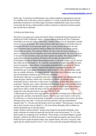 UNIVERSIDADE DA BÍBLIA ®
www.universidadedabiblia.com.br
chifre (cap. 7) encaixam-se perfeitamente com a última metade do septuagésimo sete (cap.
9), e também com os três anos e meio no capítulo 12. e assim, as profecias das Escrituras
proferidas em primeiro e em último lugar concordam completamente umas com as outras,
exceto pelo fato de que a última profecia explica a primeira ou adiciona à primeira aquilo
que esta não havia explicado.
A Profecia do Senhor Jesus
Nós temos visto agora que a mente do Espírito Santo é manifestada harmoniosamente nas
profecias do Velho Testamento. Agora, vejamos como as profecias do Novo Testamento
concordam com essas do Velho, e além disso, vejamos como o livro de Apocalipse coincide
com as profecias do passado. Nós vamos primeiro olhar para a profecia do Senhor Jesus no
monte das Oliveiras; exceto para que aquilo que é o nosso presente propósito, nós não
vamos examinar todas as profecias dadas no Monte das Oliveiras, mas apenas aquelas
relacionadas aos judeus. Nós usaremos Mateus 24 como a base da nossa consideração, e
usar os registros dos outros Evangelhos como uma referencia posterior. Do verso 4 ao verso
31 do capítulo 24, nós lemos coisas que dizem respeito aos judeus. Nós vamos estudar essa
seção juntamente com as profecias de Daniel a fim de obter um claro entendimento.
Os discípulos fizeram ao Senhor duas perguntas acerca (1) do santo templo e (2) do sinal da
Sua vinda e do fim do mundo (v. 3). A questão concernente ao templo não é relevante para
nossa investigação, e mais adiante, é respondida em grande detalhe em Lucas 21. Mateus
focaliza mais a segunda questão. Embora com respeito à essa segunda questão, nós
descobrimos que os discípulos misturaram a vinda do Senhor com o fim do mundo; sendo
elas, na verdade, diferentes. No entanto, nós não vamos lidar com a diferença, uma vez que
nós nos limitaremos somente ao que é relevante aos judeus.
Nós devemos saber que os sexagésimo nono sete e o septuagésimo sete são separados pelo
tempo da graça. Durante o último sete, o sacrifício e a oblação do santuário serão
restaurados até que o Anticristo os faça cessar. O que o nosso Senhor falou disso refere-se
ao período: “Quando, pois, virdes o abominável da desolação de que falou o profeta Daniel,
no lugar santo (quem lê entenda), então, os que estiverem na Judéia fujam para os montes;
quem estiver sobre o eirado não desça a tirar de casa alguma coisa; e quem estiver no
campo não volte atrás para buscar a sua capa.” (Mt 24:15-18).
A última parte do que Jesus disse aqui significa que, devido ao inimigo estar no meio deles,
sua fuga seria, portanto, extremamente urgente. Uma vez que o povo santo é o alvo da ira
do Anticristo, e o exército da destruição se aproxima, essa passagem avisa ao povo que deixe
tudo para salvar suas vidas. “Ai das que estiverem grávidas e das que amamentarem
naqueles dias!” (v. 19); pois elas não podem correr com rapidez. “Orai para que a vossa fuga
não se dê no inverno, nem no sábado” (v. 20). Essa última afirmação sobre o sábado nos
mostra claramente que se trata dos judeus.
Então o Senhor continua dizendo, “porque nesse tempo haverá grande tribulação, como
desde o princípio do mundo até agora não tem havido e nem haverá jamais.” (v. 21). Essa
palavra pode ser comparada com a de Daniel: “Nesse tempo, se levantará Miguel, o grande
príncipe, o defensor dos filhos do teu povo, e haverá tempo de angústia, qual nunca houve,
desde que houve nação até àquele tempo; mas, naquele tempo, será salvo o teu povo, todo
aquele que for achado inscrito no livro.” (12:1). Esses serão dias de grande tribulação (mas
Página 55 de 68
 