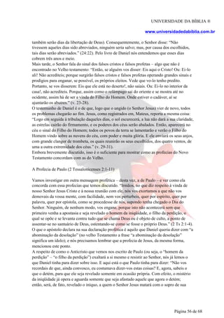 UNIVERSIDADE DA BÍBLIA ®
www.universidadedabiblia.com.br
também serão dias da libertação de Deus). Consequentemente, o Senhor disse: “Não
tivessem aqueles dias sido abreviados, ninguém seria salvo; mas, por causa dos escolhidos,
tais dias serão abreviados.” (24:22). Pelo livro de Daniel nós entendemos que esses dias
cobrem três anos e meio.
Mais tarde, o Senhor fala do sinal dos falsos cristos e falsos profetas – algo que não é
encontrado no Velho testamento: “Então, se alguém vos disser: Eis aqui o Cristo! Ou: Ei-lo
ali! Não acrediteis; porque surgirão falsos cristos e falsos profetas operando grandes sinais e
prodígios para enganar, se possível, os próprios eleitos. Vede que vo-lo tenho predito.
Portanto, se vos disserem: Eis que ele está no deserto!, não saiais. Ou: Ei-lo no interior da
casa!, não acrediteis. Porque, assim como o relâmpago sai do oriente e se mostra até no
ocidente, assim há de ser a vinda do Filho do Homem. Onde estiver o cadáver, aí se
ajuntarão os abutres.” (v. 23-28).
O testemunho de Daniel é o de que, logo que o ungido (o Senhor Jesus) vier de novo, todos
os problemas chegarão ao fim. Jesus, como registrados em, Mateus, reporta a mesma coisa:
“Logo em seguida à tribulação daqueles dias, o sol escurecerá, a lua não dará a sua claridade,
as estrelas cairão do firmamento, e os poderes dos céus serão abalados. Então, aparecerá no
céu o sinal do Filho do Homem; todos os povos da terra se lamentarão e verão o Filho do
Homem vindo sobre as nuvens do céu, com poder e muita glória. E ele enviará os seus anjos,
com grande clangor de trombeta, os quais reunirão os seus escolhidos, dos quatro ventos, de
uma a outra extremidade dos céus.” (v. 29-31).
Embora brevemente discutido, isso é o suficiente para mostrar como as profecias do Novo
Testamento concordam com as do Velho.
A Profecia de Paulo (2 Tessalonicenses 2:1-11)
Vamos investigar em outra mensagem profética – desta vez, a de Paulo – e ver como ela
concorda com essa profecias que temos discutido. “Irmãos, no que diz respeito à vinda de
nosso Senhor Jesus Cristo e à nossa reunião com ele, nós vos exortamos a que não vos
demovais da vossa mente, com facilidade, nem vos perturbeis, quer por espírito, quer por
palavra, quer por epístola, como se procedesse de nós, supondo tenha chegado o Dia do
Senhor. Ninguém, de nenhum modo, vos engane, porque isto não acontecerá sem que
primeiro venha a apostasia e seja revelado o homem da iniqüidade, o filho da perdição, o
qual se opõe e se levanta contra tudo que se chama Deus ou é objeto de culto, a ponto de
assentar-se no santuário de Deus, ostentando-se como se fosse o próprio Deus.” (2 Ts 2:1-4).
O que o apóstolo declara na sua declaração profética é aquilo que Daniel queria dizer com “a
abominação da desolação” (no velho Testamento a frase “a abominação da desolação”
significa um ídolo); e nós precisamos lembrar que a profecia de Jesus, da mesma forma,
mencionou este ponto.
A respeito de como o Anticristo que vemos nos escrito de Paulo (ou seja, o “homem da
perdição” – “o filho da perdição”) exaltará a si mesmo e resistir ao Senhor, nós já lemos o
que Daniel tinha para dizer sobre isso. E aqui está o que Paulo tinha para dizer: “Não vos
recordais de que, ainda convosco, eu costumava dizer-vos estas coisas? E, agora, sabeis o
que o detém, para que ele seja revelado somente em ocasião própria. Com efeito, o mistério
da iniqüidade já opera e aguarda somente que seja afastado aquele que agora o detém;
então, será, de fato, revelado o iníquo, a quem o Senhor Jesus matará com o sopro de sua
Página 56 de 68
 