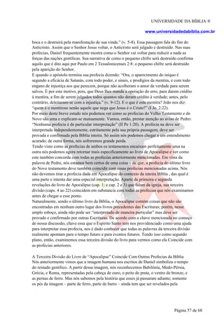 UNIVERSIDADE DA BÍBLIA ®
www.universidadedabiblia.com.br
boca e o destruirá pela manifestação de sua vinda.” (v. 5-8). Essa passagem fala do fim do
Anticristo. Assim que o Senhor Jesus voltar, o Anticristo será julgado e destruído. Nas suas
profecias, Daniel frequentemente mostra como o Senhor vai voltar para reduzir a nada as
forças das nações gentílicas. Sua narrativa de como o pequeno chifre será destruído confirma
aquilo que é dito aqui por Paulo em 2 Tessalonicenses 2:8: o pequeno chifre será destruído
pela aparição do Senhor.
E quando o apóstolo termina sua profecia dizendo: “Ora, o aparecimento do iníquo é
segundo a eficácia de Satanás, com todo poder, e sinais, e prodígios da mentira, e com todo
engano de injustiça aos que perecem, porque não acolheram o amor da verdade para serem
salvos. É por este motivo, pois, que Deus lhes manda a operação do erro, para darem crédito
à mentira, a fim de serem julgados todos quantos não deram crédito à verdade; antes, pelo
contrário, deleitaram-se com a injustiça.” (v. 9-12). E o que é esta mentira? João nos diz:
“quem é o mentiroso senão aquele que nega que Jesus é o Cristo?” (I Jo. 2:22).
Por meio deste breve estudo nós podemos ver como as profecias do Velho Testamento e do
Novo são uma e explicam-se mutuamente. Vamos, então, prestar atenção ao aviso de Pedro:
“Nenhuma profecia é de particular interpretação” (II Pe 1:20). A profecia na deve ser
interpretada independentemente, estritamente pela sua própria passagem; deve ser
provada e confirmada pela Bíblia inteira. Só assim nós podemos chegar a um entendimento
acurado; de outra forma, nós sofreremos grande perda.
Tendo visto como as profecias de ambos os testamentos encaixam perfeitamente uma na
outra nós podemos agora retornar mais especificamente ao livro de Apocalipse e ver como
este também concorda com todas as profecias anteriormente mencionadas. Em vista da
palavra de Pedro, nós estamos bem certos de uma coisa – de que, a profecia do último livro
do Novo testamento deve também coincidir com essas profecias mencionadas acima. Nós
não devemos tirar a profecia dada em Apocalipse do contexto da inteira Bíblia , das qual é
uma parte e intenta dar uma especial interpretação. Aparte da primeira e segunda
revelações do livro de Apocalipse (cap. 1; e cap. 2 e 3) que falam da igreja, sua terceira
divisão (caps. 4 ao 22) coincidem em substancia com todas as profecias que nós examinamos
antes de chegar a esse ponto.
Naturalmente, sendo o último livro da Bíblia, o Apocalipse contém coisas que não são
encontradas em nenhum outro lugar dos livros precedentes das Escrituras; porém, nesse
amplo esboço, ainda não pode ser “interpretado de maneira particular” mas deve ser
provado e confirmado por outras Escrituras. De acordo com a chave mencionada no começo
de nossa discussão, chave essa que o Espírito Santo tem nos providenciado como uma ajuda
para interpretar essa profecia, nos é dado conhecer que todas as palavras da terceira divisão
realmente apontam para o tempo futuro e para eventos futuros. Tendo isso como segundo
plano, então, examinemos essa terceira divisão do livro para vermos como ela Coincide com
as profecias anteriores.
A Terceira Divisão do Livro de “Apocalipse” Coincide Com Outras Profecias da Bíblia
Nós anteriormente vimos que a imagem humana nos escritos de Daniel simboliza o tempo
do reinado gentílico. A partir dessa imagem, nós reconhecemos Babilônia, Medo-Pérsia,
Grécia, e Roma, representadas pela cabeça de ouro, o peito de prata, o ventre de bronze, e
as pernas de ferro. Mas nós sabemos pela história que esses já passaram adiante; somente
os pés da imagem – parte de ferro, parte de barro – ainda tem que ser revelados pela
Página 57 de 68
 