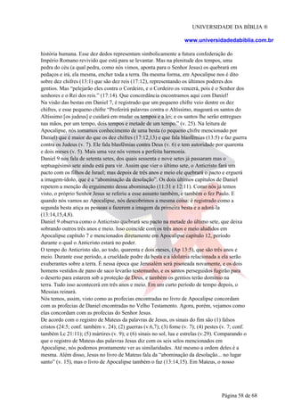 UNIVERSIDADE DA BÍBLIA ®
www.universidadedabiblia.com.br
história humana. Esse dez dedos representam simbolicamente a futura confederação do
Império Romano revivido que está para se levantar. Mas na plenitude dos tempos, uma
pedra do céu (a qual pedra, como nós vimos, aponta para o Senhor Jesus) os quebrará em
pedaços e irá, ela mesma, encher toda a terra. Da mesma forma, em Apocalipse nos é dito
sobre dez chifres (13:1) que são dez reis (17:12), representando os últimos poderes dos
gentios. Mas “pelejarão eles contra o Cordeiro, e o Cordeiro os vencerá, pois é o Senhor dos
senhores e o Rei dos reis.” (17:14). Que concordância encontramos aqui com Daniel!
Na visão das bestas em Daniel 7, é registrado que um pequeno chifre veio dentre os dez
chifres, e esse pequeno chifre “Proferirá palavras contra o Altíssimo, magoará os santos do
Altíssimo [os judeus] e cuidará em mudar os tempos e a lei; e os santos lhe serão entregues
nas mãos, por um tempo, dois tempos e metade de um tempo.” (v. 25). Na leitura de
Apocalipse, nós tomamos conhecimento de uma besta (o pequeno chifre mencionado por
Daniel) que é maior do que os dez chifres (17:12,13) e que fala blasfêmias (13:5) e faz guerra
contra os Judeus (v. 7). Ele fala blasfêmias contra Deus (v. 6) e tem autoridade por quarenta
e dois meses (v. 5). Mais uma vez nós vemos a perfeita harmonia.
Daniel 9 nos fala de setenta setes, dos quais sessenta e nove setes já passaram mas o
septuagésimo sete ainda está para vir. Assim que vier o último sete, o Anticristo fará um
pacto com os filhos de Israel; mas depois de três anos e meio ele quebrará o pacto e erguerá
a imagem-ídolo, que é a “abominação da desolação”. Os dois últimos capítulos de Daniel
repetem a menção do erguimento dessa abominação (11:31 e 12:11). Como nós já temos
visto, o próprio Senhor Jesus se referiu a esse assunto também, e também o fez Paulo. E
quando nós vamos ao Apocalipse, nós descobrimos a mesma coisa: é registrado como a
segunda besta atiça as pessoas a fazerem a imagem da primeira besta e a adorá-la
(13:14,15,4,8).
Daniel 9 observa como o Anticristo quebrará seu pacto na metade do último sete, que deixa
sobrando outros três anos e meio. Isso coincide com os três anos e meio aludidos em
Apocalipse capítulo 7 e mencionados diretamente em Apocalipse capítulo 12, período
durante o qual o Anticristo estará no poder.
O tempo do Anticristo são, ao todo, quarenta e dois meses, (Ap 13:5), que são três anos e
meio. Durante esse período, a crueldade podre da besta e a idolatria relacionada a ela serão
exuberantes sobre a terra. É nessa época que Jerusalém será pisoteada novamente, e os dois
homens vestidos de pano de saco levarão testemunho, e os santos perseguidos fugirão para
o deserto para estarem sob a proteção de Deus, e também os gentios terão domínio na
terra. Tudo isso acontecerá em três anos e meio. Em um curto período de tempo depois, o
Messias reinará.
Nós temos, assim, visto como as profecias encontradas no livro de Apocalipse concordam
com as profecias de Daniel encontradas no Velho Testamento. Agora, porém, vejamos como
elas concordam com as profecias do Senhor Jesus.
De acordo com o registro de Mateus da palavras de Jesus, os sinais do fim são (1) falsos
cristos (24:5; conf. também v. 24); (2) guerras (v.6,7); (3) fome (v. 7); (4) pestes (v. 7; conf.
também Lc 21:11); (5) mártires (v. 9); e (6) sinais no sol, lua e estrelas (v.29). Comparando o
que o registro de Mateus das palavras Jesus diz com os seis selos mencionados em
Apocalipse, nós podemos prontamente ver as similaridades. Até mesmo a ordem deles é a
mesma. Além disso, Jesus no livro de Mateus fala da “abominação da desolação... no lugar
santo” (v. 15), mas o livro de Apocalipse também o faz (13:14,15). Em Mateus, o nosso
Página 58 de 68
 