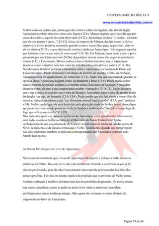 UNIVERSIDADE DA BÍBLIA ®
www.universidadedabiblia.com.br
Senhor avisa os judeus que, assim que eles virem o ídolo ser erguido, eles devem fugir;
Apocalipse também descreve como eles fogem (12:6). Mateus registra que Jesus diz que por
causa dos eleitos, aquele dia seria abreviado (24:22); Apocalipse declara: “o diabo... sabendo
que ele seu tempo é curto...”(12:12). Jesus, no registro de Mateus, declara como os falsos
cristos e os falsos profetas mostrarão grandes sinais e maravilhas para, se possível, desviar
até os eleitos (24:24); e uma declaração similar é dada em Apocalipse: “ele enganou aqueles
que habitam na terra por meio de seus sinais” (13:14). Em Mateus, Jesus conta como o povo
procurará por um Cristo terreno (24:26); Apocalipse mostra como eles seguirão uma besta
terrena (13:3). Finalmente, Mateus indica como o Senhor virá dos céus; e Apocalipse
descreve como o Senhor com Seu exército virá dos céus com glória e poder (19:11-16).
Nós devemos também perceber a harmonia entre o Apocalipse e a profecia de Paulo aos
Tessalonicenses. Paulo menciona a revelação do homem do pecado, o filho da perdição;
Apocalipse fala do aparecimento do Anticristo (13:1). Paulo fala que o homem do pecado se
oporá a Deus; Apocalipse registra como ele blasfema a Deus (13:6). Paula prediz como
aquele homem do pecado exaltará a si mesmo como Deus para ser louvado; Apocalipse
descreve como ele tem a sua imagem para receber veneração (13:14,15). Paulo descreve
que a sua vinda é de acordo com a obra de Satanás; Apocalipse narra como ele recebe poder
do dragão (ou seja, de Satanás) (12:9; 13:4). Paulo prediz que ele fará sinais e maravilhas de
mentira; Apocalipse observa que “seu ferimento mortal [será] curado” (13:3; conf. também
v.14). Paulo conclui que ele será destruído pela glória da vinda do Senhor Jesus; Apocalipse
apresenta ele como sendo preso na vinda do Senhor e então sendo “lançado vivo no lago de
fogo que arde com enxofre” (19:20).
Não podemos agora ver como as profecias do Apocalipse correspondem tão intimamente
com todas as outras profecias tanto do Velho como do Novo Testamento? Quão
verdadeiramente una é a palavra de do Senhor! Assim como as profecias citadas acima do
Novo Testamento, e da mesma forma que o Velho Testamento aguarda seu cumprimento
nos dias vindouros, também as palavras correspondentes em Apocalipse esperam suas
futuras realizações.
As Outras Revelações no Livro de Apocalipse
Nós temos demonstrado que o livro de Apocalipse dá suporte e reforço a todas as outras
profecias da Bíblia. Mas esse livro não está meramente limitado a confirmar o que já foi
outrora profetizado, pois ele não é basicamente uma repetida proclamação dos ditos dos
antigos profetas. Ele toca em muitas regiões da predição que os profetas do Velho nunca
haviam conhecido e também derrama mais luz nas profecias do passado. No nosso estudo
nós temos descoberto como as palavras desse livro sobre o anticristo coincidem
perfeitamente com as profecias antigas. Mas agora nós veremos os sinais divinos de
julgamento no livro de Apocalipse.
Página 59 de 68
 