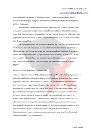 UNIVERSIDADE DA BÍBLIA ®
www.universidadedabiblia.com.br
responsabilidade. No entanto, as coisas que o Velho Testamento não menciona sobre o
aspecto celestial da Igreja e da glória do reino são claramente descobertas na última porção
do Novo Testamento.
No Apocalipse, Deus é apresentado como o Juiz dessa era, e Cristo é retratado como
o Executor. O julgamento começa com a casa de Deus e finalmente alcança todo o mundo.
Nesse livro o Espírito Santo é revelado como “os sete Espíritos” ao invés de “O Espírito” que
é apresentado nos outros livros da Bíblia, simplesmente porque se fala dEle de acordo com a
obra do governo de Deus.
Que possamos entender que o livro de Apocalipse não é um livro de segredos, mas de
revelações. Se fosse um livro selado, nós não teríamos nenhuma esperança em entendê-lo.
Mas, desde que é um livro de revelações, nós precisamos pedir ao Espírito de Deus que nos
ensine, para que possamos saber. O significado básico de “revelação” é “tirar o véu”. E por
isso, nesse livro o Espírito Santo tira para nós o véu da glória e da pessoa do Senhor Jesus.
Que Ele abra nossos olhos para contemplarmos o precioso ensinamento que há nessas
páginas!
Porque o Livro de Apocalipse é Negligenciado
Gênesis é o primeiro livro da Bíblia, e fala da maldição de Deus sobre Satanás. Apocalipse é o
último livro da Bíblia, e revela como Satanás será derrotado no futuro e como Deus executa
julgamento contra ele. A face original de Satanás e seu fim eterno são registrados nesses
dois livros. Por essa razão, Satanás abriga um ódio especial contra eles. Ele ataca Gênesis
sugerindo que os seus registros não estão de acordo com as descobertas científicas, e que
por isso a história da criação encontrada nesse livro não passa de um mito. Externamente,
ele parece atacar o registro da história da criação, mas na verdade ele tenta encobrir a
história da sua própria maldição. Contra o livro de Apocalipse - que prediz o seu fim - ele
adota outra maneira de ataque. Em vez de atacá-lo abertamente, ele tenta torná-lo em um
livro selado. Ele insinua que as suas páginas são tão profundas e que os eventos futuros nele
registrados são tão difíceis de entender que seria uma perda de tempo estudá-lo.
Consequentemente, muitos crentes nunca sequer chegaram a tocar nesse livro. E assim ele
facilmente acoberta a sua futura desgraça.
Página 6 de 68
 