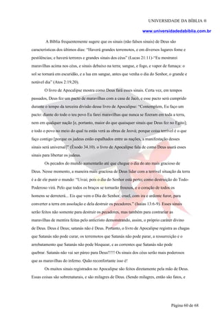 UNIVERSIDADE DA BÍBLIA ®
www.universidadedabiblia.com.br
A Bíblia frequentemente sugere que os sinais (não falsos sinais) de Deus são
características dos últimos dias: “Haverá grandes terremotos, e em diversos lugares fome e
pestilências; e haverá terrores e grandes sinais dos céus” (Lucas 21:11)-“Eu mostrarei
maravilhas acima nos céus, e sinais debaixo na terra; sangue, e fogo, e vapor de fumaça: o
sol se tornará em escuridão, e a lua em sangue, antes que venha o dia do Senhor, o grande e
notável dia” (Atos 2:19,20).
O livro de Apocalipse mostra como Deus fará esses sinais. Certa vez, em tempos
passados, Deus fez um pacto de maravilhas com a casa de Jacó, e esse pacto será cumprido
durante o tempo da terceira divisão desse livro de Apocalipse: “Contemplem, Eu faço um
pacto: diante do todo o teu povo Eu farei maravilhas que nunca se fizeram em toda a terra,
nem em qualquer nação [e, portanto, maior do que quaisquer sinais que Deus fez no Egito];
e todo o povo no meio do qual tu estás verá as obras de Jeová; porque coisa terrível é o que
faço contigo [porque os judeus estão espalhados entre as nações, a manifestação desses
sinais será universal]” (Êxodo 34.10). o livro de Apocalipse fala de como Deus usará esses
sinais para libertar os judeus.
Os pecados do mundo aumentarão até que chegue o dia do ato mais gracioso de
Deus. Nesse momento, a maneira mais graciosa de Deus lidar com a terrível situação da terra
é a de ele punir o mundo: “Uivai; pois o dia do Senhor está perto; como destruição do Todo-
Poderoso virá. Pelo que todos os braços se tornarão frouxos, e o coração de todos os
homens se derreterá... Eis que vem o Dia do Senhor, cruel, com ira e ardente furor, para
converter a terra em assolação e dela destruir os pecadores.” (Isaías 13:6-9). Esses sinais
serão feitos não somente para destruir os pecadores, mas também para contrariar as
maravilhas de mentira feitas pelo anticristo demonstrando, assim, o próprio caráter divino
de Deus. Deus é Deus; satanás não é Deus. Portanto, o livro de Apocalipse registra as chagas
que Satanás não pode curar, os terremotos que Satanás não pode parar, a ressurreição e o
arrebatamento que Satanás não pode bloquear, e as correntes que Satanás não pode
quebrar. Satanás não vai ser páreo para Deus!!!!! Os sinais dos céus serão mais poderosos
que as maravilhas do inferno. Quão reconfortante isso é!
Os muitos sinais registrados no Apocalipse são feitos diretamente pela mão de Deus.
Essas coisas são sobrenaturais, e são milagres de Deus. (Sendo milagres, então são fatos, e
Página 60 de 68
 