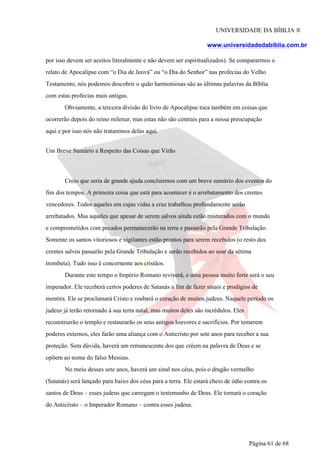 UNIVERSIDADE DA BÍBLIA ®
www.universidadedabiblia.com.br
por isso devem ser aceitos literalmente e não devem ser espiritualizados). Se compararmos o
relato de Apocalipse com “o Dia de Jeová” ou “o Dia do Senhor” nas profecias do Velho
Testamento, nós podemos descobrir o quão harmoniosas são as últimas palavras da Bíblia
com estas profecias mais antigas.
Obviamente, a terceira divisão do livro de Apocalipse toca também em coisas que
ocorrerão depois do reino milenar, mas estas não são centrais para a nossa preocupação
aqui e por isso nós não trataremos delas aqui.
Um Breve Sumário a Respeito das Coisas que Virão
Creio que seria de grande ajuda concluirmos com um breve sumário dos eventos do
fim dos tempos. A primeira coisa que está para acontecer é o arrebatamento dos crentes
vencedores. Todos aqueles em cujas vidas a cruz trabalhou profundamente serão
arrebatados. Mas aqueles que apesar de serem salvos ainda estão misturados com o mundo
e comprometidos com pecados permanecerão na terra e passarão pela Grande Tribulação.
Somente os santos vitoriosos e vigilantes estão prontos para serem recebidos (o resto dos
crentes salvos passarão pela Grande Tribulação e serão recebidos ao soar da sétima
trombeta). Tudo isso é concernente aos cristãos.
Durante este tempo o Império Romano reviverá, e uma pessoa muito forte será o seu
imperador. Ele receberá certos poderes de Satanás a fim de fazer sinais e prodígios de
mentira. Ele se proclamará Cristo e roubará o coração de muitos judeus. Naquele período os
judeus já terão retornado à sua terra natal, mas muitos deles são incrédulos. Eles
reconstruirão o templo e restaurarão os seus antigos louvores e sacrifícios. Por temerem
poderes externos, eles farão uma aliança com o Anticristo por sete anos para receber a sua
proteção. Sem dúvida, haverá um remanescente dos que crêem na palavra de Deus e se
opõem ao nome do falso Messias.
No meio desses sete anos, haverá um sinal nos céus, pois o dragão vermelho
(Satanás) será lançado para baixo dos céus para a terra. Ele estará cheio de ódio contra os
santos de Deus – esses judeus que carregam o testemunho de Deus. Ele tornará o coração
do Anticristo – o Imperador Romano – contra esses judeus.
Página 61 de 68
 