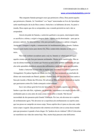 UNIVERSIDADE DA BÍBLIA ®
www.universidadedabiblia.com.br
Mas enquanto Satanás perseguir esses que pertencem a Deus, Deus punirá aqueles
que pertencem a Satanás. As “trombetas” e as “taças” mencionadas no livro de Apocalipse
serão manifestações da ira de Deus contra o Anticristo e os habitantes da terra. Ao punir o
mundo, Deus espera que eles se arrependam, mas o mundo persistirá no mal e não se
arrependerá.
Através do poder de Satanás, o anticristo quebrará o seu pacto, interromperá todos
os sacrifícios e ofertas, e erigirá a imagem-ídolo – aquela asa da abominação – para que as
pessoas a adorem. Os falsos profetas virão para persuadir as pessoas a adorar a imagem.
Assim que a imagem é erigida, o remanescente irá imediatamente para o deserto. Embora
Satanás usará muitos meios para destruí-los, Deus cuidará deles durantes os três anos e
meio,
Não tendo nenhum escoadouro para a sua ira, Satanás se voltará para perseguir
aqueles crentes que não fora previamente arrebatados. Muitos serão martirizados. Mas ao
soar da sétima trombeta, os crentes que ficarem na terra serão também arrebatados por que
eles terão aprendido obediência através dos sofrimentos e terão sido agora aperfeiçoados.
Então o Anticristo reunirá todas as nações para vir e atacar os judeus (a guerra do
Armagedom). Os judeus fugirão da cidade (ver Zac. 14). Isso acontecerá na conclusão do
último sete mencionado em Daniel, quando o Senhor Jesus virá dos céus com Seus santos e
Seus pés tocarão o Monte das Oliveiras. Ele salvará os filhos de Israel e destruirá as nações
que guerrearem contra Ele. Então começará o reino milenar.
Isso é um esboço geral do livro de Apocalipse. No entanto, aqueles que crêem no
Senhor e que têm sido fiéis, vigilantes, em prontidão, vencedores e em oração já terão sido
arrebatados para os céus antes de essas coisas virem sobre o mundo. Não haverá
necessidade de eles passarem pela Grande Tribulação. Por isso, nós devemos ter o espírito
de arrebatamento agora. Nós devemos ter a experiência do arrebatamento no espírito antes
que isso possa ser cumprido em nosso corpo. Nosso espírito deve ir para os céus ante, então
nosso corpo o seguirá. Que possamos não estarmos envolvidos com as coisas desse mundo
para que possamos ir quando a hora chegar. Os “poderes da era vindoura” (Hb 6.5) deveriam
ser manifestos nas vidas dos santos hoje. Mas, muitos hoje parecem estar deficientes.
Página 62 de 68
 