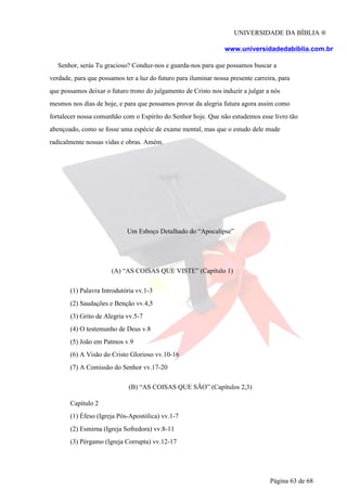 UNIVERSIDADE DA BÍBLIA ®
www.universidadedabiblia.com.br
Senhor, serás Tu gracioso? Conduz-nos e guarda-nos para que possamos buscar a
verdade, para que possamos ter a luz do futuro para iluminar nossa presente carreira, para
que possamos deixar o futuro trono do julgamento de Cristo nos induzir a julgar a nós
mesmos nos dias de hoje, e para que possamos provar da alegria futura agora assim como
fortalecer nossa comunhão com o Espírito do Senhor hoje. Que não estudemos esse livro tão
abençoado, como se fosse uma espécie de exame mental, mas que o estudo dele mude
radicalmente nossas vidas e obras. Amém.
Um Esboço Detalhado do “Apocalipse”
(A) “AS COISAS QUE VISTE” (Capítulo 1)
(1) Palavra Introdutória vv.1-3
(2) Saudações e Benção vv.4,5
(3) Grito de Alegria vv.5-7
(4) O testemunho de Deus v.8
(5) João em Patmos v.9
(6) A Visão do Cristo Glorioso vv.10-16
(7) A Comissão do Senhor vv.17-20
(B) “AS COISAS QUE SÃO” (Capítulos 2,3)
Capítulo 2
(1) Éfeso (Igreja Pós-Apostólica) vv.1-7
(2) Esmirna (Igreja Sofredora) vv.8-11
(3) Pérgamo (Igreja Corrupta) vv.12-17
Página 63 de 68
 
