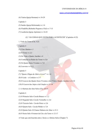UNIVERSIDADE DA BÍBLIA ®
www.universidadedabiblia.com.br
(4) Tiatira (Igreja Romana) vv.18-29
Capítulo 3
(5) Sardes (Igreja Reformada) vv.1-6
(6) Filadélfia (Rebanho Pequeno e Fiel) vv.7-13
(7) Laodicéia (Igreja Apóstata) vv.14-22
(C) “AS COISAS QUE ESTÃO PARA ACONTECER” (Capítulos 4-22)
1. Visão do Trono (Chs. 4,5)
Capítulo 4
(1) Céus Abertos v.1
(2) O Trono vv.2,3
(3) Os Vinte e Quatro Anciãos v.4
(4) Condições ao Redor do Trono vv.5,6
(5) Os Quatro Seres Viventes vv.7,8
(6) Louvores vv.9-11
Capítulo 5
(7) “Quem é Digno de Abrir o Livro?” vv.1-4
(8) O Leão – o Cordeiro vv.5-7
(9) O Louvor dos Quatro Seres Viventes e dos Vinte e Quatro Anciãos vv.8-10
(10) O Louvor dos Anjos e da Criação vv.11-14
2. A Abertura dos Sete Selos (Chs. 6-8.5)
Capítulo 6
(1) O Primeiro Selo–Cavalo Branco vv.1,2
(2) O Segundo Selo–Cavalo Vermelho vv.3,4
(3) O Terceiro Selo– Cavalo Preto vv.5,6
(4) O Quarto Selo– Cavalo Pálido vv.7,8
(5) O Quinto Selo–O Clamor Debaixo do Altar vv.9-11
(6) O Sexto Selo–O tremor do Céu e da Terra vv.12-17
A Visão que está Inserida entre o Sexto e o Sétimo Selos (Chapter 7)
Página 64 de 68
 