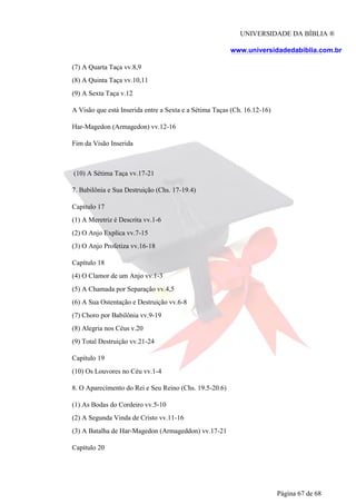 UNIVERSIDADE DA BÍBLIA ®
www.universidadedabiblia.com.br
(7) A Quarta Taça vv.8,9
(8) A Quinta Taça vv.10,11
(9) A Sexta Taça v.12
A Visão que está Inserida entre a Sexta e a Sétima Taças (Ch. 16.12-16)
Har-Magedon (Armagedon) vv.12-16
Fim da Visão Inserida
(10) A Sétima Taça vv.17-21
7. Babilônia e Sua Destruição (Chs. 17-19.4)
Capítulo 17
(1) A Meretriz é Descrita vv.1-6
(2) O Anjo Explica vv.7-15
(3) O Anjo Profetiza vv.16-18
Capítulo 18
(4) O Clamor de um Anjo vv.1-3
(5) A Chamada por Separação vv.4,5
(6) A Sua Ostentação e Destruição vv.6-8
(7) Choro por Babilônia vv.9-19
(8) Alegria nos Céus v.20
(9) Total Destruição vv.21-24
Capítulo 19
(10) Os Louvores no Céu vv.1-4
8. O Aparecimento do Rei e Seu Reino (Chs. 19.5-20.6)
(1) As Bodas do Cordeiro vv.5-10
(2) A Segunda Vinda de Cristo vv.11-16
(3) A Batalha de Har-Magedon (Armageddon) vv.17-21
Capítulo 20
Página 67 de 68
 
