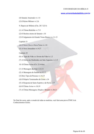 UNIVERSIDADE DA BÍBLIA ®
www.universidadedabiblia.com.br
(4) Satanás Amarrado vv.1-4
(5) O Reino Milenar vv.5,6
9. Depois do Milênio (Chs. 20.7-22.5)
(1) A Última Rebelião vv.7-9
(2) O Destino eterno de Satanás v.10
(3) O Julgamento do Grande Trono Branco vv.11-15
Capítulo 21
(4) O Novo Céu e a Nova Terra vv.1-8
(5) A Nova Jerusalém vv.9-27
Capítulo 22
(6) A Água da Vida e a Árvore da Vida vv.1,2
(7) A Glória dos Redimidos em Sete Aspectos vv.3-5
10. O Último Aviso (Ch. 22.6-fim)
(1) A Mensagem do Anjo vv.6-11
(2) A Mensagem do Senhor vv.12,13
(3) Dois Tipos de Pessoas vv.14,15
(4) O Próprio Testemunho de Cristo v.16
(5) A Resposta de Santo Espírito e da Noiva v.17
(6) O Último Aviso vv.18,19
(7) A Última Mensagem, Oração e Benção vv.20,21
No final do curso, após o estudo de todas as matérias, você fará uma prova ÚNICA de
Conhecimentos Gerais.
Página 68 de 68
 