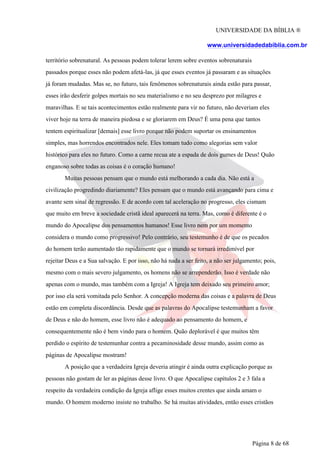 UNIVERSIDADE DA BÍBLIA ®
www.universidadedabiblia.com.br
território sobrenatural. As pessoas podem tolerar lerem sobre eventos sobrenaturais
passados porque esses não podem afetá-las, já que esses eventos já passaram e as situações
já foram mudadas. Mas se, no futuro, tais fenômenos sobrenaturais ainda estão para passar,
esses irão desferir golpes mortais no seu materialismo e no seu desprezo por milagres e
maravilhas. E se tais acontecimentos estão realmente para vir no futuro, não deveriam eles
viver hoje na terra de maneira piedosa e se gloriarem em Deus? É uma pena que tantos
tentem espiritualizar [demais] esse livro porque não podem suportar os ensinamentos
simples, mas horrendos encontrados nele. Eles tomam tudo como alegorias sem valor
histórico para eles no futuro. Como a carne recua ate a espada de dois gumes de Deus! Quão
enganoso sobre todas as coisas é o coração humano!
Muitas pessoas pensam que o mundo está melhorando a cada dia. Não está a
civilização progredindo diariamente? Eles pensam que o mundo está avançando para cima e
avante sem sinal de regressão. E de acordo com tal aceleração no progresso, eles cismam
que muito em breve a sociedade cristã ideal aparecerá na terra. Mas, como é diferente é o
mundo do Apocalipse dos pensamentos humanos! Esse livro nem por um momento
considera o mundo como progressivo! Pelo contrário, seu testemunho é de que os pecados
do homem terão aumentado tão rapidamente que o mundo se tornará irredimível por
rejeitar Deus e a Sua salvação. E por isso, não há nada a ser feito, a não ser julgamento; pois,
mesmo com o mais severo julgamento, os homens não se arrependerão. Isso é verdade não
apenas com o mundo, mas também com a Igreja! A Igreja tem deixado seu primeiro amor;
por isso ela será vomitada pelo Senhor. A concepção moderna das coisas e a palavra de Deus
estão em completa discordância. Desde que as palavras do Apocalipse testemunham a favor
de Deus e não do homem, esse livro não é adequado ao pensamento do homem, e
consequentemente não é bem vindo para o homem. Quão deplorável é que muitos têm
perdido o espírito de testemunhar contra a pecaminosidade desse mundo, assim como as
páginas de Apocalipse mostram!
A posição que a verdadeira Igreja deveria atingir é ainda outra explicação porque as
pessoas não gostam de ler as páginas desse livro. O que Apocalipse capítulos 2 e 3 fala a
respeito da verdadeira condição da Igreja aflige esses muitos crentes que ainda amam o
mundo. O homem moderno insiste no trabalho. Se há muitas atividades, então esses cristãos
Página 8 de 68
 