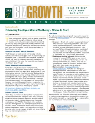 LACEY McCOURT, MSW
CBIZ Employee Benefits
lmccourt@cbiz.com | 816.945.5500
S T R A T E G I E S
Your Team.
©
Copyright
2021.
CBIZ,
Inc.
NYSE
Listed:
CBZ.
All
rights
reserved.
Article reprinted from Spring 2021
Employee Benefits
Enhancing Employee Mental Wellbeing – Where to Start
BY LACEY McCOURT
T
hese are incredibly stressful times as people are working
remotely while caring for children or elders, feeling
isolated and lonely, worrying about their finances and
job security, trying to stay physically healthy, and more. The
good news is that if you’re reading this, it’s likely because you
care about your employees’ mental wellbeing and want to
learn how you can help.
Recognize the Impact & Break the Silence
The first step is for leadership to acknowledge both the
collective and individual struggles we’re all experiencing. Let
employees know it’s absolutely OK to not be OK. Break the
silence; talk about it. Employees are much more willing to
seek help if they if they know that leadership identifies with
what they’re going through.
Assess & Respond to Employee Needs
Conduct a survey that assesses employee needs,
concerns, etc. Do they have the equipment, technology and
communication tools they need? What would it take for them
to feel safe to return to the office/worksite? Do they need to
adjust their schedule so they can help children with remote
learning? Not only are you getting valuable information that
you can take action upon, you’re also sending a message
that you care and want to know how you can support them.
However, you must follow up with action – respond to the
needs they’ve expressed. And, beyond any survey, managers
should check in regularly to offer ongoing support.
For benchmark data on mental health strategies and
much more, get the report here.
Create a Culture of Caring
Think about your culture. Is it one where employees feel
valued and comfortable asking for help? Make sure they
know that just because they’re working remotely, they’re
not expected to work nights and weekends. Encourage
employees to take PTO. For those back at the worksite,
consider offering a safe and comfortable place for them
to take a mental health break or have some privacy. Also,
positive messages of support from leadership and more
personal notes from a manager for a job well done will go a
long way in creating that culture.
Take Action
The following simple steps can greatly improve the impact of
your existing wellbeing program and how employees value the
offerings.
■ 
Inventory – Simply put, what are you paying for today?
What resources are currently embedded within your
carrier/partner relationships? Further, what is the
utilization of those resources and benefits? There
are lots of different things that influence what kind of
utilization reports you can get – whether you’re fully
insured or self-insured, whether your EAP is embedded
or standalone, etc. – but you must get that data.
■ 
Talk to your carriers/partners – Before doing a
request for proposal (RFP), speak to your current
vendors as to what new and emerging services are
already embedded in your contract. They may be
ready for use, but you’re simply not aware of them.
Also, ask if there are any buy-up options.
■ 
Communication – Assess your benefits
communication plan. No matter how strong your
wellbeing program is, if employees don’t know about
the benefits or how to access them, the program has no
value. There are so many ways to reach employees in an
effective manner – far too many to cover here. However,
here are two examples. The first is a “Do you know?”
series. Each communication discusses a unique feature/
offering of your benefit program. It’s an ongoing series
that can be done via email, a postcard sent home or
both. Another idea is providing a real-life example of how
someone within your organization (without giving names)
utilizes the plan and specific features of it; it’s essentially
a testimonial for your program. When a coworker shares
how they used the benefits, it becomes very impactful.
We’ve obviously just scratched the surface here; however,
by implementing this guidance, your wellbeing program can
fairly quickly and easily be improved and, as a result, so too
can your employees’ mental wellbeing.
 