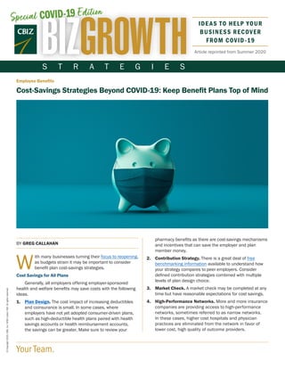 S T R A T E G I E S
Your Team.
©Copyright2020.CBIZ,Inc.NYSEListed:CBZ.Allrightsreserved.
Article reprinted from Summer 2020
Employee Benefits
Cost-Savings Strategies Beyond COVID-19: Keep Benefit Plans Top of Mind
BY GREG CALLAHAN
W
ith many businesses turning their focus to reopening,
as budgets strain it may be important to consider
benefit plan cost-savings strategies.
Cost Savings for All Plans
Generally, all employers offering employer-sponsored
health and welfare benefits may save costs with the following
ideas.
1.	Plan Design. The cost impact of increasing deductibles
and coinsurance is small. In some cases, where
employers have not yet adopted consumer-driven plans,
such as high-deductible health plans paired with health
savings accounts or health reimbursement accounts,
the savings can be greater. Make sure to review your
pharmacy benefits as there are cost-savings mechanisms
and incentives that can save the employer and plan
member money.
2.	Contribution Strategy. There is a great deal of free
benchmarking information available to understand how
your strategy compares to peer employers. Consider
defined contribution strategies combined with multiple
levels of plan design choice.
3.	Market Check. A market check may be completed at any
time but have reasonable expectations for cost savings.
4.	High-Performance Networks. More and more insurance
companies are providing access to high-performance
networks, sometimes referred to as narrow networks.
In these cases, higher cost hospitals and physician
practices are eliminated from the network in favor of
lower cost, high quality of outcome providers.
Special COVID-19 Edition
IDEAS TO HELP YOUR
BUSINESS RECOVER
FROM COVID-19
 