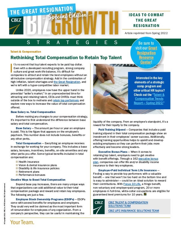 Your Team.
©
Copyright
2022.
CBIZ,
Inc.
NYSE
Listed:
CBZ.
All
rights
reserved.
Article reprinted from Spring 2022
Talent & Compensation
Rethinking Total Compensation to Retain Top Talent
I
t’s no secret that top talent expects to be paid top dollar.
Even with a developed recruiting program, strong company
culture and great work-life balance, it’s difficult for
companies to attract and retain the best employees without an
all-inclusive compensation strategy. Add in the combination of
high inflation, talent shortages and the Great Resignation, and
we’re left with a hyper-competitive labor market.
Unlike 2020, employees now have the upper hand in the
proverbial “seller’s market.” In an unprecedented time for
attracting and retaining talent, CEOs and CHROs must think
outside of the box to motivate and retain top performers and
explore new ways to increase the value of total compensation
offered.
Base Salary vs. Total Compensation
Before making any changes to your compensation strategy,
it’s important to first understand the difference between base
salary and total compensation.
Base Salary — The amount per hour or year an employee
is paid. This is the figure that appears on the employee’s
paycheck. This number does not include bonuses, benefits or
any other perks.
Total Compensation — Everything an employee receives
in exchange for working for your company. This includes a base
salary, bonuses, incentives, benefits, on-site amenities and any
other perks you offer. Some typical benefits included in total
compensation are:
■ 
Health insurance
■ 
Vision  dental insurance plans
■ 
Disability  life insurance policies
■ 
Retirement plans
■ 
Performance bonuses
Creative Ways to Boost Total Compensation
Beyond base pay increases, there are many unique ways
that organizations can add additional value to their total
compensation package and reward and retain key employees.
The following are just a few.
Employee Stock Ownership Programs (ESOPs) — ESOPs
come with several benefits for employees and employers.
They could very well be claimed as the most important form
of remuneration for employees of any organization. From a
company’s perspective, they can be useful in maintaining the
liquidity of the company. From an employee’s standpoint, it’s a
reward for their loyalty to the company.
Paid Training Stipend — Companies that include a paid
training stipend in their total compensation package show an
investment in their employees’ career success. Additionally,
offering training opportunities helps to upskill and develop
existing employees so they can perform their jobs more
effectively and become strong leaders.
Executive Bonus Plans — When it comes to
retaining top talent, employers need to get creative
with benefit offerings. Through a 162 executive bonus
plan, companies can offer life and/or disability income
insurance to their key employees.
Employer-Paid Individual Term Life Insurance —
Finding a way to provide top performers with a valuable
benefit — one that won’t be too hard on the bottom line and
is easy to administer — could be an ideal solution to reward
their contributions. With Focus 10 Life, a fringe benefit,
non-voluntary and employer-paid program, 20 or more
employees in full-time, white-collar occupations are eligible for
guaranteed level premiums for 10 years.
IDEAS TO COMBAT
THE GREAT
RESIGNATION
THE GREAT RESIGNATION
— Special Edition —
Interested in the key
elements of a strategic
comp program and
other critical HR topics?
Check out the “Talent 
Compensation Trends
Report — Spring 2022.”
CBIZ TALENT  COMPENSATION
SOLUTIONS TEAM
CBIZ LIFE INSURANCE SOLUTIONS TEAM
S T R A T E G I E S Be sure to
visit our Great
Resignation
Resource
Center!
 