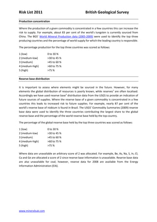 Risk List 2011                                          British Geological Survey

Production concentration

Where the production of a given commodity is concentrated in a few countries this can increase the
risk to supply. For example, about 83 per cent of the world’s tungsten is currently sourced from
China. The BGS’ World Mineral Production data (2005-2009) were used to identify the top three
producing countries and the percentage of world supply for which the leading country is responsible.

The percentage production for the top three countries was scored as follows:

1 (low)                 0 to 30 %
2 (medium-low)          >30 to 45 %
3 (medium)              >45 to 60 %
4 (medium-high)         >60 to 75 %
5 (high)                >75 %

Reserve base distribution

It is important to assess where elements might be sourced in the future. However, for many
elements the global distribution of resources is poorly known, while reserves1 are often localised.
Accordingly we have used reserve base2 distribution data from the USGS to provide an indication of
future sources of supplies. Where the reserve base of a given commodity is concentrated in a few
countries this leads to increased risk to future supplies. For example, nearly 87 per cent of the
world’s reserve base of niobium is found in Brazil. The USGS’ Commodity Summaries (2009) reserve
base data were used to identify the three countries contributing the largest share to the global
reserve base and the percentage of the world reserve base held by the top country.

The percentage of the global reserve base held by the top three countries was scored as follows:

1 (low)                 0 to 30 %
2 (medium-low)          >30 to 45 %
3 (medium)              >45 to 60 %
4 (medium-high)         >60 to 75 %
5 (high)                >75 %

Where data are unavailable an arbitrary score of 2 was allocated. For example, Be, As, Na, S, In, Cl,
Ca and Ge are allocated a score of 2 since reserve base information is unavailable. Reserve base data
are also unavailable for coal; however, reserve data for 2008 are available from the Energy
Information Administration (EIA).




www.mineralsuk.com
 