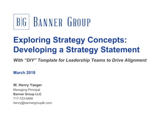 Exploring Strategy Concepts:
Developing a Strategy Statement
March 2018
W. Henry Yaeger
Managing Principal
Banner Group LLC
717-723-9488
henry@bannergroupllc.com
With “DIY” Template for Leadership Teams to Drive Alignment
 