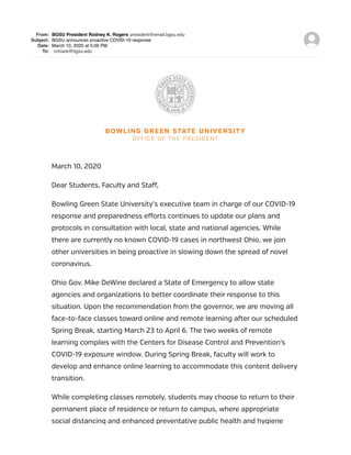 From: BGSU President Rodney K. Rogers president@email.bgsu.edu
Subject: BGSU announces proactive COVID-19 response
Date: March 10, 2020 at 5:09 PM
To: cchiare@bgsu.edu
BOWLING GREEN STATE UNIVERSITY
OFFICE OF THE PRESIDENT
March 10, 2020
Dear Students, Faculty and Staff,
Bowling Green State University’s executive team in charge of our COVID-19
response and preparedness efforts continues to update our plans and
protocols in consultation with local, state and national agencies. While
there are currently no known COVID-19 cases in northwest Ohio, we join
other universities in being proactive in slowing down the spread of novel
coronavirus.
Ohio Gov. Mike DeWine declared a State of Emergency to allow state
agencies and organizations to better coordinate their response to this
situation. Upon the recommendation from the governor, we are moving all
face-to-face classes toward online and remote learning after our scheduled
Spring Break, starting March 23 to April 6. The two weeks of remote
learning complies with the Centers for Disease Control and Prevention’s
COVID-19 exposure window. During Spring Break, faculty will work to
develop and enhance online learning to accommodate this content delivery
transition.
While completing classes remotely, students may choose to return to their
permanent place of residence or return to campus, where appropriate
social distancing and enhanced preventative public health and hygiene
 