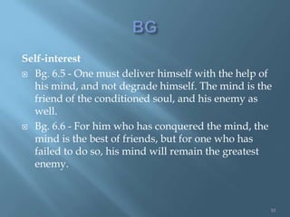 Self-interest
 Bg. 6.5 - One must deliver himself with the help of
  his mind, and not degrade himself. The mind is the
  friend of the conditioned soul, and his enemy as
  well.
 Bg. 6.6 - For him who has conquered the mind, the
  mind is the best of friends, but for one who has
  failed to do so, his mind will remain the greatest
  enemy.



                                                    10
 