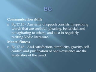 Communication skills
 Bg 17.15 - Austerity of speech consists in speaking
  words that are truthful, pleasing, beneficial, and
  not agitating to others, and also in regularly
  reciting Vedic literature.
Mental fitness
 Bg 17.16 - And satisfaction, simplicity, gravity, self-
  control and purification of one's existence are the
  austerities of the mind.



                                                        12
 