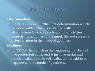 Determination
 Bg 18.33 - O son of Prtha, that determination which
  is unbreakable, which is sustained with
  steadfastness by yoga practice, and which thus
  controls the activities of the mind, life and senses is
  determination in the mode of goodness
Hapiness
 Bg 18.37 - That which in the beginning may be just
  like poison but at the end is just like nectar and
  which awakens one to self-realization is said to be
  happiness in the mode of goodness.
                                                        15
 