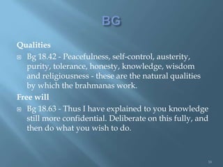 Qualities
 Bg 18.42 - Peacefulness, self-control, austerity,
   purity, tolerance, honesty, knowledge, wisdom
   and religiousness - these are the natural qualities
   by which the brahmanas work.
Free will
 Bg 18.63 - Thus I have explained to you knowledge
   still more confidential. Deliberate on this fully, and
   then do what you wish to do.



                                                        16
 