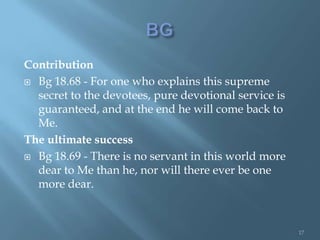 Contribution
 Bg 18.68 - For one who explains this supreme
  secret to the devotees, pure devotional service is
  guaranteed, and at the end he will come back to
  Me.
The ultimate success
 Bg 18.69 - There is no servant in this world more
  dear to Me than he, nor will there ever be one
  more dear.



                                                       17
 
