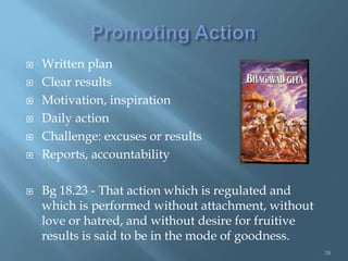    Written plan
   Clear results
   Motivation, inspiration
   Daily action
   Challenge: excuses or results
   Reports, accountability

   Bg 18.23 - That action which is regulated and
    which is performed without attachment, without
    love or hatred, and without desire for fruitive
    results is said to be in the mode of goodness.
                                                      18
 