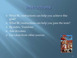    What BG instructions can help you achieve this
    goal?
   What BG instructions can help you pass the tests?
   Bg index, Vedabase
   Ask devotees
   Get ideas from other sources




                                                        22
 