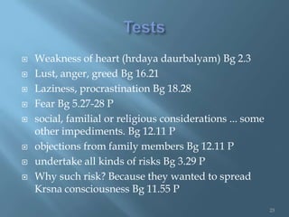    Weakness of heart (hrdaya daurbalyam) Bg 2.3
   Lust, anger, greed Bg 16.21
   Laziness, procrastination Bg 18.28
   Fear Bg 5.27-28 P
   social, familial or religious considerations ... some
    other impediments. Bg 12.11 P
   objections from family members Bg 12.11 P
   undertake all kinds of risks Bg 3.29 P
   Why such risk? Because they wanted to spread
    Krsna consciousness Bg 11.55 P
                                                            23
 