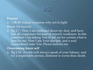 Excuses
 1.28-45 Arjuna’s reasons why not to fight

Ready for success
 Bg 2.7 - Now I am confused about my duty and have
   lost all composure because of miserly weakness. In this
   condition I am asking You to tell me for certain what is
   best for me. Now I am Your disciple, and a soul
   surrendered unto You. Please instruct me.
Overcoming lower self
 Bg 2.34 - People will always speak of your infamy, and
   for a respectable person, dishonor is worse than death.


                                                              5
 