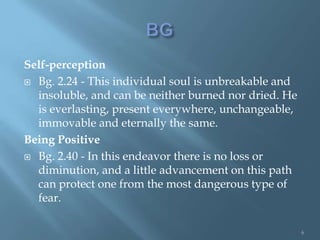 Self-perception
 Bg. 2.24 - This individual soul is unbreakable and
  insoluble, and can be neither burned nor dried. He
  is everlasting, present everywhere, unchangeable,
  immovable and eternally the same.
Being Positive
 Bg. 2.40 - In this endeavor there is no loss or
  diminution, and a little advancement on this path
  can protect one from the most dangerous type of
  fear.

                                                       6
 