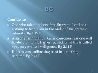 Confidence
 One who takes shelter of the Supreme Lord has
  nothing to fear, even in the midst of the greatest
  calamity. Bg 1.19 P
 A strong faith that by Krsna consciousness one will
  be elevated to the highest perfection of life is called
  vyavasayatmika intelligence. Bg 2.41 P
 Faith means unflinching trust in something
  sublime. Bg 2.41 P



                                                            7
 