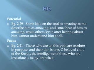Potential
 Bg. 2.29 - Some look on the soul as amazing, some
  describe him as amazing, and some hear of him as
  amazing, while others, even after hearing about
  him, cannot understand him at all.
Focus
 Bg. 2.41 - Those who are on this path are resolute
  in purpose, and their aim is one. O beloved child
  of the Kurus, the intelligence of those who are
  irresolute is many-branched.

                                                       9
 