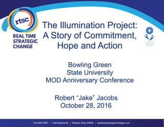 The Illumination Project:
A Story of Commitment,
Hope and Action
Bowling Green
State University
MOD Anniversary Conference
Robert “Jake” Jacobs
October 28, 2016
 