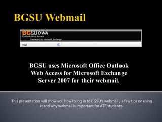 BGSU uses Microsoft Office Outlook
          Web Access for Microsoft Exchange
            Server 2007 for their webmail.


This presentation will show you how to log in to BGSU’s webmail , a few tips on using
                 it and why webmail is important for ATE students.
 