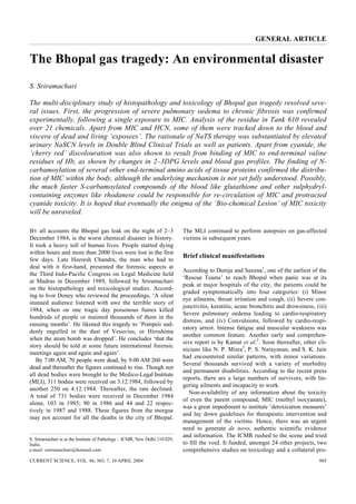 GENERAL ARTICLE


The Bhopal gas tragedy: An environmental disaster
S. Sriramachari

The multi-disciplinary study of histopathology and toxicology of Bhopal gas tragedy resolved seve-
ral issues. First, the progression of severe pulmonary oedema to chronic fibrosis was confirmed
experimentally, following a single exposure to MIC. Analysis of the residue in Tank 610 revealed
over 21 chemicals. Apart from MIC and HCN, some of them were tracked down to the blood and
viscera of dead and living ‘exposees’. The rationale of NaTS therapy was substantiated by elevated
urinary NaSCN levels in Double Blind Clinical Trials as well as patients. Apart from cyanide, the
‘cherry red’ discolouration was also shown to result from binding of MIC to end-terminal valine
residues of Hb, as shown by changes in 2–3DPG levels and blood gas profiles. The finding of N-
carbamoylation of several other end-terminal amino acids of tissue proteins confirmed the distribu-
tion of MIC within the body, although the underlying mechanism is not yet fully understood. Possibly,
the much faster S-carbamoylated compounds of the blood like glutathione and other sulphydryl-
containing enzymes like rhodanese could be responsible for re-circulation of MIC and protracted
cyanide toxicity. It is hoped that eventually the enigma of the ‘Bio-chemical Lesion’ of MIC toxicity
will be unraveled.

BY all accounts the Bhopal gas leak on the night of 2–3                       The MLI continued to perform autopsies on gas-affected
December 1984, is the worst chemical disaster in history.                     victims in subsequent years.
It took a heavy toll of human lives. People started dying
within hours and more than 2000 lives were lost in the first
                                                                              Brief clinical manifestations
few days. Late Heeresh Chandra, the man who had to
deal with it first-hand, presented the forensic aspects at
                                                                              According to Dureja and Saxena1, one of the earliest of the
the Third Indo-Pacific Congress on Legal Medicine held
                                                                              ‘Rescue Teams’ to reach Bhopal when panic was at its
at Madras in December 1989, followed by Sriramachari
                                                                              peak at major hospitals of the city, the patients could be
on the histopathology and toxicological studies. Accord-
                                                                              graded symptomatically into four categories: (i) Minor
ing to Ivor Doney who reviewed the proceedings, ‘A silent
                                                                              eye ailments, throat irritation and cough, (ii) Severe con-
stunned audience listened with awe the terrible story of
                                                                              junctivitis, keratitis, acute bronchitis and drowsiness, (iii)
1984, when on one tragic day poisonous fumes killed
                                                                              Severe pulmonary oedema leading to cardio-respiratory
hundreds of people or maimed thousands of them in the
                                                                              distress, and (iv) Convulsions, followed by cardio-respi-
ensuing months’. He likened this tragedy to ‘Pompeii sud-
                                                                              ratory arrest. Intense fatigue and muscular weakness was
denly engulfed in the dust of Vesuvius, or Hiroshima
                                                                              another common feature. Another early and comprehen-
when the atom bomb was dropped’. He concludes ‘that the
                                                                              sive report is by Kamat et al.2. Soon thereafter, other cli-
story should be told at some future international forensic
                                                                              nicians like N. P. Misra3, P. S. Narayanan, and S. K. Jain
meetings again and again and again’.
                                                                              had encountered similar patterns, with minor variations.
   By 7.00 AM, 70 people were dead, by 9.00 AM 260 were
                                                                              Several thousands survived with a variety of morbidity
dead and thereafter the figures continued to rise. Though not
                                                                              and permanent disabilities. According to the recent press
all dead bodies were brought to the Medico-Legal Institute
                                                                              reports, there are a large numbers of survivors, with lin-
(MLI), 311 bodies were received on 3.12.1984, followed by
                                                                              gering ailments and incapacity to work.
another 250 on 4.12.1984. Thereafter, the rate declined.
                                                                                 Non-availability of any information about the toxicity
A total of 731 bodies were received in December 1984
                                                                              of even the parent compound, MIC (methyl isocyanate),
alone, 103 in 1985; 90 in 1986 and 44 and 22 respec-
                                                                              was a great impediment to institute ‘detoxication measures’
tively in 1987 and 1988. These figures from the morgue
                                                                              and lay down guidelines for therapeutic intervention and
may not account for all the deaths in the city of Bhopal.
                                                                              management of the victims. Hence, there was an urgent
                                                                              need to generate de novo, authentic scientific evidence
                                                                              and information. The ICMR rushed to the scene and tried
S. Sriramachari is at the Institute of Pathology – ICMR, New Delhi 110 029,
India.                                                                        to fill the void. It funded, amongst 24 other projects, two
e-mail: ssriramachari@hotmail.com                                             comprehensive studies on toxicology and a collateral pro-
CURRENT SCIENCE, VOL. 86, NO. 7, 10 APRIL 2004                                                                                          905
 
