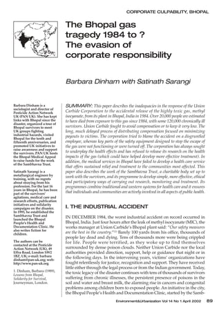 CORPORATE CULPABILITY, BHOPAL


                                The Bhopal gas
                                tragedy 1984 to ?
                                The evasion of
                                corporate responsibility


                                Barbara Dinham with Satinath Sarangi


Barbara Dinham is a             SUMMARY: This paper describes the inadequacies in the response of the Union
sociologist and director of
Pesticide Action Network        Carbide Corporation to the accidental release of the highly toxic gas, methyl
UK (PAN UK). She has kept       isocyanate, from its plant in Bhopal, India in 1984. Over 20,000 people are estimated
links with Bhopal since the     to have died from exposure to this gas since 1984, with some 120,000 chronically ill
disaster, organized a tour of
Bhopal survivors to meet        survivors. Union Carbide fought to avoid compensation or to keep it very low. The
UK groups fighting              long, much delayed process of distributing compensation focused on minimizing
industrial hazards, visited     payouts to victims. The corporation tried to blame the accident on a disgruntled
Bhopal for the tenth and
fifteenth anniversaries, and    employee, whereas key parts of the safety equipment designed to stop the escape of
promoted UK initiatives to      the gas were not functioning or were turned off. The corporation has always sought
raise awareness and support
the survivors. PAN UK hosts     to underplay the health effects and has refused to release its research on the health
the Bhopal Medical Appeal       impacts of the gas (which could have helped develop more effective treatment). In
to raise funds for the work     addition, the medical services in Bhopal have failed to develop a health care service
of the Sambhavna Trust.
                                that offers sustained relief and treatment to the communities most affected. This
Satinath Sarangi is a           paper also describes the work of the Sambhavna Trust, a charitable body set up to
metallurgical engineer by       work with the survivors, and its programme to develop simple, more effective, ethical
training, with no regrets
about straying from his         and participatory ways of carrying out research, monitoring and treatment. Its
profession. For the last 16     programmes combine traditional and western systems for health care and it ensures
years in Bhopal, he has been
part of the survivors’          that individuals and communities are actively involved in all aspects of public health.
agitations, medical care and
research efforts, publication
initiatives and solidarity
campaigns on the disaster.      I. THE INDUSTRIAL ACCIDENT
In 1995, he established the
Sambhavna Trust and             IN DECEMBER 1984, the worst industrial accident on record occurred in
launched the Bhopal
People’s Health and             Bhopal, India. Just four hours after the leak of methyl isocyanate (MIC), the
Documentation Clinic. He        works manager at Union Carbide’s Bhopal plant said: “Our safety measures
also writes fiction for
children.                       are the best in the country.”(1) Barely 100 yards from his office, thousands of
                                people lay dead and dying. Tens of thousands more were being crippled
The authors can be              for life. People were terrified, as they woke up to find themselves
contacted at the Pesticide
Action Network (UK), 49         surrounded by dense poison clouds. Neither Union Carbide nor the local
Effra Road, London SW2          authorities provided direction, support, help or guidance that night or in
1BZ, UK; e-mail: barbara        the following days. In the intervening years, victims’ organizations have
dinham@pan-uk.org; web:
http://www.pan-uk.org           fought relentlessly for justice, recognition and support. They have received
                                little either through the legal process or from the Indian government. Today,
1. Dinham, Barbara (1989),
Lessons from Bhopal,
                                the toxic legacy of the disaster continues with tens of thousands of survivors
Solidarity for Survival,        suffering from chronic illnesses, the persistent presence of poisons in the
Journeyman, London.             soil and water and breast milk, the alarming rise in cancers and congenital
                                problems among children born to exposed people. An initiative in the city,
                                the Bhopal People’s Health and Documentation Clinic, started by the Samb-
                                                               Environment&Urbanization Vol 14 No 1 April 2002            89
 