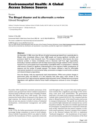 Environmental Health: A Global
Access Science Source                                                                                                                    BioMed Central



Review                                                                                                                                 Open Access
The Bhopal disaster and its aftermath: a review
Edward Broughton*

Address: Columbia University, Mailman School of Public Health, 600 W 168th St. New York, NY 10032 USA
Email: Edward Broughton* - eib6@columbia.edu
* Corresponding author




Published: 10 May 2005                                                                       Received: 21 December 2004
                                                                                             Accepted: 10 May 2005
Environmental Health: A Global Access Science Source 2005, 4:6   doi:10.1186/1476-069X-4-6
This article is available from: http://www.ehjournal.net/content/4/1/6
© 2005 Broughton; licensee BioMed Central Ltd.
This is an Open Access article distributed under the terms of the Creative Commons Attribution License (http://creativecommons.org/licenses/by/2.0),
which permits unrestricted use, distribution, and reproduction in any medium, provided the original work is properly cited.




                  Abstract
                  On December 3 1984, more than 40 tons of methyl isocyanate gas leaked from a pesticide plant in
                  Bhopal, India, immediately killing at least 3,800 people and causing significant morbidity and
                  premature death for many thousands more. The company involved in what became the worst
                  industrial accident in history immediately tried to dissociate itself from legal responsibility.
                  Eventually it reached a settlement with the Indian Government through mediation of that country's
                  Supreme Court and accepted moral responsibility. It paid $470 million in compensation, a relatively
                  small amount of based on significant underestimations of the long-term health consequences of
                  exposure and the number of people exposed. The disaster indicated a need for enforceable
                  international standards for environmental safety, preventative strategies to avoid similar accidents
                  and industrial disaster preparedness.
                  Since the disaster, India has experienced rapid industrialization. While some positive changes in
                  government policy and behavior of a few industries have taken place, major threats to the
                  environment from rapid and poorly regulated industrial growth remain. Widespread environmental
                  degradation with significant adverse human health consequences continues to occur throughout
                  India.




December 2004 marked the twentieth anniversary of the                           used throughout Asia. As part of the deal, India's govern-
massive toxic gas leak from Union Carbide Corporation's                         ment insisted that a significant percentage of the invest-
chemical plant in Bhopal in the state of Madhya Pradesh,                        ment come from local shareholders. The government
India that killed more than 3,800 people. This review                           itself had a 22% stake in the company's subsidiary, Union
examines the health effects of exposure to the disaster, the                    Carbide India Limited (UCIL) [1]. The company built the
legal response, the lessons learned and whether or not                          plant in Bhopal because of its central location and access
these are put into practice in India in terms of industrial                     to transport infrastructure. The specific site within the city
development, environmental management and public                                was zoned for light industrial and commercial use, not for
health.                                                                         hazardous industry. The plant was initially approved only
                                                                                for formulation of pesticides from component chemicals,
History                                                                         such as MIC imported from the parent company, in rela-
In the 1970s, the Indian government initiated policies to                       tively small quantities. However, pressure from competi-
encourage foreign companies to invest in local industry.                        tion in the chemical industry led UCIL to implement
Union Carbide Corporation (UCC) was asked to build a                            "backward integration" – the manufacture of raw materi-
plant for the manufacture of Sevin, a pesticide commonly                        als and intermediate products for formulation of the final

                                                                                                                                         Page 1 of 6
                                                                                                                 (page number not for citation purposes)
 