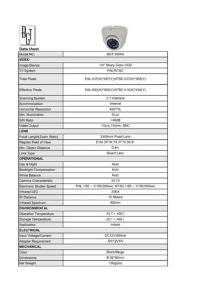 Data sheet
Model NO.                                     BGT 5504A
VIDEO
Image Device                             1/4" Sharp Color CCD
TV System                                     PAL/NTSC

Total Pixels                    PAL:537(H)*597(V);NTSC:537(H)*505(V)


Effective Pixels                PAL:500(H)*582(V);NTSC:510(H)*492(V)

Scanning System                              2:1 Interlace
Synchronization                                 Internal
Horizontal Resolution                          420TVL
Min. Illumination                                0Lux
S/N Ratio                                       >48dB
Video Output                              1Vp-p,75ohm, BNC
LENS
Focal Length(Zoom Ratio)                  3.6/6mm Fixed Lens
Regular Field of View                  D:94.26°/H:79.37°/V:69.8°
Min. Object Distance                             0.4m
Lens Type                                     Board Lens
OPERATIONAL
Day & Night                                      Auto
Backlight Compensation                           Auto
White Balance                                    Auto
Gamma Characteristic                             ≥0.15
Electronic Shutter Speed   PAL:1/50 ~ 1/100,000sec; NTSC:1/60 ~ 1/100,000sec
Infrared LED                                     20EA
IR Distance                                   15 Meters
Infrared Spectrum                               850nm
ENVIRONMENTAL
Operation Temperature                        -10℃~ +50℃
Storage Temperature                          -20℃~ +60℃
Application                                     Indoor
ELECTRICAL
Input Voltage/Current                       DC12V300mA
Adapter Requirement                           DC12V1A
MECHANICAL
Color                                         Black/Beige
Dimensions                                   Φ 92*80mm
Net Weight                                     190g/pcs
 