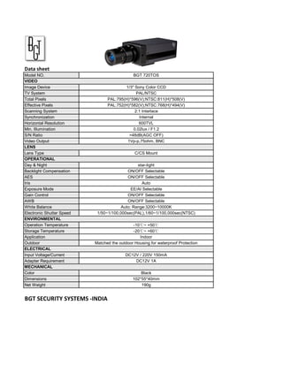 Data sheet
Model NO.                                     BGT 720TOS
VIDEO
Image Device                             1/3" Sony Color CCD
TV System                                      PAL/NTSC
Total Pixels                     PAL:795(H)*596(V);NTSC:811(H)*508(V)
Effective Pixels                 PAL:752(H)*582(V);NTSC:768(H)*494(V)
Scanning System                               2:1 Interlace
Synchronization                                 Internal
Horizontal Resolution                           600TVL
Min. Illumination                            0.02lux / F1.2
S/N Ratio                                  >48dB(AGC OFF)
Video Output                              1Vp-p,75ohm, BNC
LENS
Lens Type                                      C/CS Mount
OPERATIONAL
Day & Night                                     star-light
Backlight Compensation                     ON/OFF Selectable
AES                                        ON/OFF Selectable
Iris                                              Auto
Exposure Mode                                EE/AI Selectable
Gain Control                               ON/OFF Selectable
AWB                                        ON/OFF Selectable
White Balance                           Auto; Range:3200~10000K
Electronic Shutter Speed    1/50~1/100,000sec(PAL),1/60~1/100,000sec(NTSC)
ENVIRONMENTAL
Operation Temperature                         -10℃~ +50℃
Storage Temperature                           -20℃~ +60℃
Application                                      Indoor
Outdoor                    Matched the outdoor Housing for waterproof Protection
ELECTRICAL
Input Voltage/Current                     DC12V / 220V 150mA
Adapter Requirement                           DC12V 1A
MECHANICAL
Color                                             Black
Dimensions                                    102*55*40mm
Net Weight                                        190g


BGT SECURITY SYSTEMS -INDIA
 