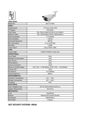 Data sheet
Model NO.                                    BGT 9119AS
VIDEO
Image Device                             1/3" Sony Color CCD
TV System                                     PAL/NTSC
Total Pixels                    PAL:795(H)*596(V);NTSC:811(H)*508(V)
Effective Pixels                PAL:752(H)x582(v);NTSC:768(H)x494(v)
Scanning System                              2:1 Interlace
Synchronization                                 Internal
Horizontal Resolution                           480TVL
Min. Illumination                           0 Lux (LED ON)
S/N Ratio                                       >48dB
Video Output                              1Vp-p,75ohm, BNC
LENS
Focal Length                          3.6/6mm DaiWon Fixed Lens
OPERATIONAL
Day & Night                                      Auto
Backlight Compensation                           Auto
Gain Control                                     Auto
White Balance                                    Auto
Gamma Correction                                 >0.45
Electronic Shutter Speed   PAL:1/50 ~ 1/100,000sec; NTSC:1/60 ~ 1/100,000sec
Infrared LED                                     12EA
IR Distance                                  10-15 Meters
Infrared Spectrum                               850nm
ENVIRONMENTAL
Operation Temperature                        -10℃~ +50℃
Storage Temperature                          -20℃~ +60℃
Protection                                       IP67
ELECTRICAL
Input Voltage/Current               DC12V 200mA/400mA(LED on)
Adapter Requirement                            DC12V1A
MECHANICAL
Color                                         Grey/White
Bracket                               Matched All-oriented Bracket
Dimensions                                  168*96*86mm
Net Weight                                     475g/pcs


BGT SECURITY SYSTEMS -INDIA
 