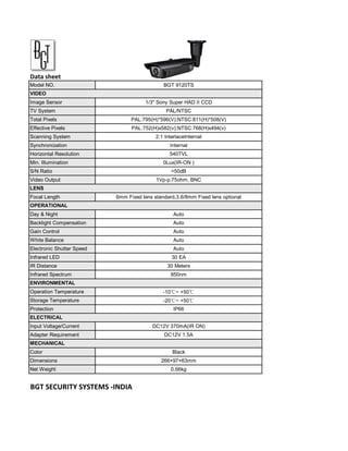 Data sheet
Model NO.                                     BGT 9120TS
VIDEO
Image Sensor                          1/3" Sony Super HAD II CCD
TV System                                      PAL/NTSC
Total Pixels                     PAL:795(H)*596(V);NTSC:811(H)*508(V)
Effective Pixels                 PAL:752(H)x582(v);NTSC:768(H)x494(v)
Scanning System                            2:1 InterlaceInternal
Synchronization                                  Internal
Horizontal Resolution                            540TVL
Min. Illumination                             0Lux(IR-ON )
S/N Ratio                                         >50dB
Video Output                               1Vp-p,75ohm, BNC
LENS
Focal Length               6mm Fixed lens standard,3.6/8mm Fixed lens optional
OPERATIONAL
Day & Night                                        Auto
Backlight Compensation                             Auto
Gain Control                                       Auto
White Balance                                      Auto
Electronic Shutter Speed                           Auto
Infrared LED                                      30 EA
IR Distance                                     30 Meters
Infrared Spectrum                                850nm
ENVIRONMENTAL
Operation Temperature                         -10℃~ +50℃
Storage Temperature                           -20℃~ +50℃
Protection                                         IP66
ELECTRICAL
Input Voltage/Current                    DC12V 370mA(IR ON)
Adapter Requirement                           DC12V 1.5A
MECHANICAL
Color                                             Black
Dimensions                                   266×97×63mm
Net Weight                                       0.66kg


BGT SECURITY SYSTEMS -INDIA
 