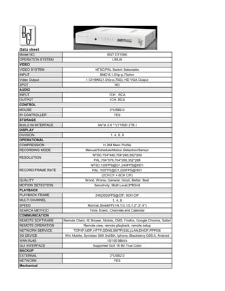 Data sheet
Model NO.                                        BGT D1108A
OPERATION SYSTEM                                    LINUX
VIDEO
VIDEO SYSTEM                             NTSC/PAL Switch Selectable
INPUT                                       BNC*8,1.0Vp-p,75ohm
Video Output                       1 CH BNC(1.0Vp-p,75Ω); HD VGA Output
SPOT                                                  NO
AUDIO
INPUT                                             1CH , RCA
OUTPUT                                            1CH, RCA
CONTROL
MOUSE                                             2*USB2.0
IR CONTROLLER                                        YES
STORAGE
BUILD IN INTERFACE                        SATA 2.6 *1(1*HDD 2TB )
DISPLAY
DIVISION                                           1, 4, 8, 9
OPERATIONAL
COMPRESSION                                   H.264 Main Profile
RECORDING MODE                     Manual/Schedule/Motion Detection/Sensor
                                       NTSC:704*480,704*240,352*240
RESOLUTION
                                        PAL:704*576,704*288,352*288
                                      NTSC:120FPS@D1,240FPS@HD1
RECORD FRAME RATE                      PAL:100FPS@D1,200FPS@HD1
                                             (2CH D1 + 6CH CIF)
QUALITY                           Worst, Worse, General, Good, Better, Best
MOTION DETECTION                        Sensitivity: Multi Level,8*8Grid
PLAYBACK
PLAYBACK FRAME                           240(200)FPS@CIF; 8CH CIF
RATE(PAL)
MULTI CHANNEL                                       1, 4, 8
PLAYBACK
SPEED                               Normal,Slow&FF(1/4,1/3,1/2,1,2*,3*,4*)
SEARCH METHOD                        Time, Event, Channels and Calendar
COMMUNICATION
REMOTE SOFTWARE      Remote Client, IE Brower, Mobile, CMS, Firefox, Google Chrome, Safari
REMOTE OPERATION                 Remote view, remote playback, remote setup
NETWORK SERVICE            TCP/IP,UDP,HTTP,DDNS,SMTP(SSL),LAN,DHCP,PPPOE
3G DEVICE             Win Mobile, Symbian S60 3rd/5th, Iphone, Blackberry OS5.0, Android
WAN RJ45                                         10/100 Mbit/s
GUI INTERFACE                          Supported GUI 16 Bit True Color
BACKUP
EXTERNAL                                          2*USB2.0
NETWORK                                              YES
Mechanical
 
