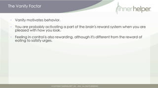 The Vanity Factor


•   Vanity motivates behavior.

•   You are probably activating a part of the brain's reward system when you are
    pleased with how you look.

•   Feeling in control is also rewarding, although it's different from the reward of
    eating to satisfy urges.
 