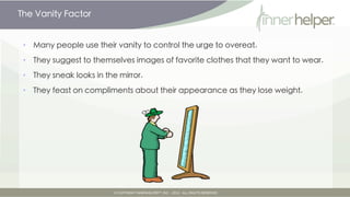 The Vanity Factor


•   Many people use their vanity to control the urge to overeat.

•   They suggest to themselves images of favorite clothes that they want to wear.

•   They sneak looks in the mirror.

•   They feast on compliments about their appearance as they lose weight.
 