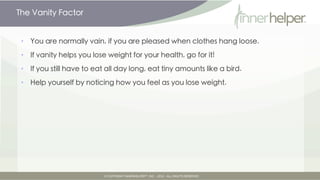 The Vanity Factor


•   You are normally vain, if you are pleased when clothes hang loose.

•   If vanity helps you lose weight for your health, go for it!

•   If you still have to eat all day long, eat tiny amounts like a bird.

•   Help yourself by noticing how you feel as you lose weight.
 