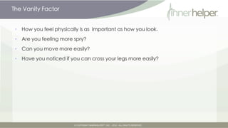 The Vanity Factor


•   How you feel physically is as important as how you look.

•   Are you feeling more spry?

•   Can you move more easily?

•   Have you noticed if you can cross your legs more easily?
 