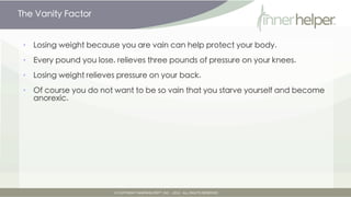 The Vanity Factor


•   Losing weight because you are vain can help protect your body.

•   Every pound you lose, relieves three pounds of pressure on your knees.

•   Losing weight relieves pressure on your back.

•   Of course you do not want to be so vain that you starve yourself and become
    anorexic.
 